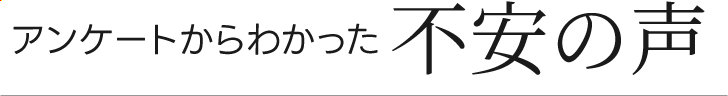アンケートからわかった不安の声 アンケートからわかった不安の声