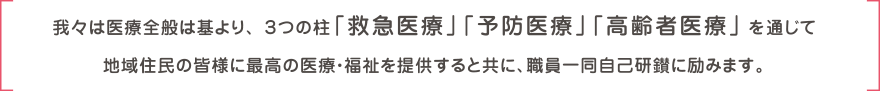 我々は医療全般は基より、３つの柱「救急医療」「予防医療」「高齢者医療」を通じて地域住民の皆様に最高の医療・福祉を提供すると共に、職員一同自己研鑽に励みます。