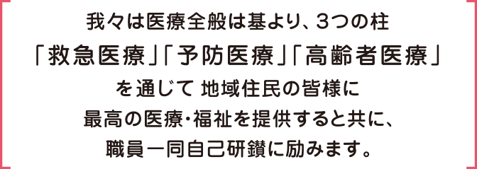 我々は医療全般は基より、３つの柱「救急医療」「予防医療」「高齢者医療」を通じて地域住民の皆様に最高の医療・福祉を提供すると共に、職員一同自己研鑽に励みます。