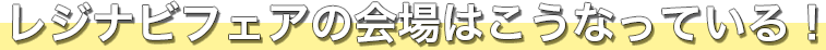 レジナビFairの会場はこうなっている！